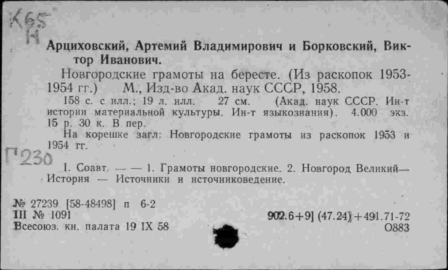 ﻿'M
Арциховский, Артемий Владимирович и Борковский, Виктор Иванович.
Новгородские грамоты на бересте. (Из раскопок 1953-1954 гг.) М., Изд-во Акад, наук СССР, 1958.
158 с. с илл.; 19 л. илл. 27 см. (Акад, наук СССР. Ин-т истории материальной культуры. Ин-т языкознания). 4.000 экз. 15 р. 30 к. В пер.
На корешке загл: Новгородские грамоты из раскопок 1953 и 1954 гг.
I. Соавт.-----1. Грамоты новгородские. 2. Новгород Великий-
История — Источники и источниковедение.
№ 27239 [58-48498] п 6-2
III № 1091
Всесоюз. кн. палата 19 IX 58
902.6 +9] (47.24}+491.71-72
0883